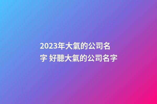2023年大氣的公司名字 好聽大氣的公司名字-第1張-公司起名-玄機派
